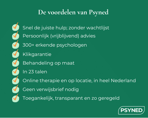 De voordelen van Psyned: Snel de juiste hulp; zonder wachtlijst, Persoonlijk (vrijblijvend) advies, 300+ erkende psychologen, Klikgarantie, 	Behandeling op maat, In 23 talen, Online therapie en op locatie, in heel Nederland, Geen verwijsbrief nodig, Toegankelijk, transparant en zo geregeld. Psyned. Snel geregeld, beter geholpen.